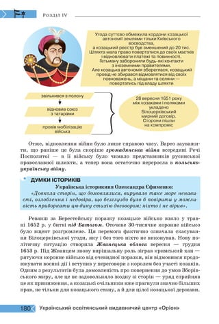 Розділ IV
Угода суттєво обмежила кордони козацької
автономії землями тільки Київського
воєводства,
а козацький реєстр був зменшений до 20 тис.
Шляхта мала право повертатися до своїх маєтків
і відновлювати платежі та повинності.
Гетьману заборонили будь-які контакти
з іноземними правителями.
Але козацька автономія збереглася, козацький
провід не збирався відмовлятися від своїх
повноважень, а міщани та селяни —
повертатись під владу шляхти
звільнився з полону
відновив союз
з татарами
провів мобілізацію
війська
28 вересня 1651 року
між козаками і поляками
укладено
Білоцерківський
мирний договір.
Сторони пішли
на компроміс
Отже, відновлення війни було лише справою часу. Варто зауважи-
ти, що раніше це була скоріше громадянська війна всередині Речі
Посполитої — в її війську було чимало представників русинської
православної шляхти, а тепер вона остаточно переросла в польсько-
українську війну.
ДУМКИ ІСТОРИКІВ
Українська історикиня Олександра Єфименко:
«Довкола сторін, що домовлялися, вирувало таке море ненави-
сті, озлоблення і недовіри, що безглуздо було б повірити у можли-
вість приборкати цю дику стихію договором; ніхто і не вірив».
Реванш за Берестейську поразку козацьке військо взяло у трав-
ні 1652 р. у битві під Батогом. Оточене 30-тисячне коронне військо
було вщент розгромлене. Ця перемога фактично означала скасуван-
ня Білоцерківської угоди, яку і без того ніхто не виконував. Нову по-
літичну ситуацію створила Жванецька облога вересня — грудня
1653 р. Під Жванцем знову вирішальну роль зіграв кримський хан —
рятуючи коронне військо від очевидної поразки, він відмовився продо-
вжувати воєнні дії і вступив у переговори з королем без участі козаків.
Одним з результатів була домовленість про повернення до умов Зборів-
ського миру, але це не задовольняло жодну зі сторін — уряд сприйняв
це як приниження, а козацькі очільники вже прагнули значно більших
прав, не тільки для козацького стану, а й для цілої козацької держави.
180 Український освітянський видавничий центр «Оріон»
 