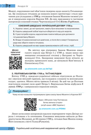 Розділ IV
Мазепі, порушивши свої обов’язки сюзерена щодо захисту Гетьманщи-
ни. Це спонукало гетьмана до пошуків нового протектора і стало при-
чиною для укладання у 1708 р. гетьманом Іваном Мазепою таємної уго-
ди зі шведським королем Карлом ХІІ. До них приєднався із частиною
запорожців кошовий отаман Чортомлицької Січі Кость Гордієнко.
СОЮЗНИЙ ШВЕДСЬКО-УКРАЇНСЬКИЙ ДОГОВІР 1708 р.
1. Україна і землі, до неї прилучені, мають бути вільними та незалежними.
2. Король шведський зобов’язується оберігати їх від усіх ворогів.
3. У разі потреби король надсилатиме помічні війська для допомоги
гетьманові Івану Мазепі.
4. Влада гетьмана визнається довічною, а після його смерті Генеральна
рада має обрати нового гетьмана.
5. Король шведський не має права привласнювати собі титул, герб.
На звістку про підтримку Іваном Мазепою швед-
ського короля цар Петро І у 1708 р. видав наказ про
знищення гетьманської столиці у Батурині та Чорто-
млицької Січі. Запорожці вимушені були втікати до
володінь кримського хана, де заснували Кам’янську й
Олешківську Січі.
2. ПОЛТАВСЬКА БИТВА 1709 р. ТА ЇЇ НАСЛІДКИ
Влітку 1709 р. шведсько-українські війська підступили до Полта-
ви і змусили міський гарнізон, що складався з козаків та московських
солдат, здатися. Облога міста тривала 3 місяці. За цей час до Полтави
підступили основні сили армії Петра І. Вирішальна битва відбулася 8
липня 1709 р. і завершилася поразкою шведів.
Чому не все козацтво підтримувало ідею союзу Івана Мазепи із Карлом ХІІ?
Поміркуймо!
?
qr.orioncentr.com.ua/FFDWU
Відео «305 років тому Полтавська
битва змінила історію»
(ютуб-канал «ВВС Україна»)
Лише зусиллями запорожців вдалося переправити через Дніпро ко-
роля і гетьмана з їх оточенням. Союзники вимушено виїхали до Бен-
дер (сучасна Молдова), де 22 серпня 1709 р. гетьман Іван Мазепа помер.
Його поховали у місті Галац (Румунія).
qr.orioncentr.com.ua/de7qU
Діємо:
практичні
завдання
210 Український освітянський видавничий центр «Оріон»
 