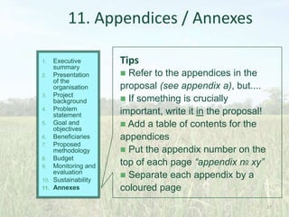 37
11. Appendices / Annexes
Tips
 Refer to the appendices in the
proposal (see appendix a), but....
 If something is crucially
important, write it in the proposal!
 Add a table of contents for the
appendices
 Put the appendix number on the
top of each page “appendix no xy”
 Separate each appendix by a
coloured page
1. Executive
summary
2. Presentation
of the
organisation
3. Project
background
4. Problem
statement
5. Goal and
objectives
6. Beneficiaries
7. Proposed
methodology
8. Budget
9. Monitoring and
evaluation
10. Sustainability
11. Annexes
 