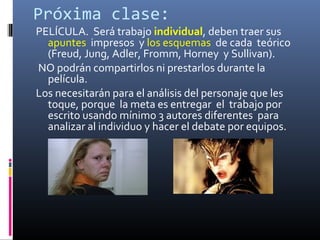 Próxima clase:
PELÍCULA. Será trabajo individual, deben traer sus
apuntes impresos y los esquemas de cada teórico
(Freud, Jung, Adler, Fromm, Horney y Sullivan).
NO podrán compartirlos ni prestarlos durante la
película.
Los necesitarán para el análisis del personaje que les
toque, porque la meta es entregar el trabajo por
escrito usando mínimo 3 autores diferentes para
analizar al individuo y hacer el debate por equipos.
 