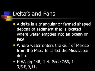 Delta’s and Fans A delta is a triangular or fanned shaped deposit of sediment that is located where water empties into an ocean or lake.  Where water enters the Gulf of Mexico from the Miss. Is called the Mississippi delta. H.W. pg 248, 1-4. Page 266, 1-3,5,8,9,11. 