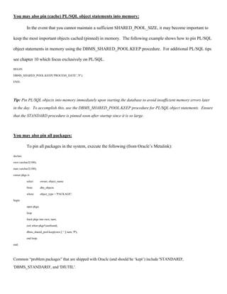 You may also pin (cache) PL/SQL object statements into memory: 
In the event that you cannot maintain a sufficient SHARED_POOL_SIZE, it may become important to 
keep the most important objects cached (pinned) in memory. The following example shows how to pin PL/SQL 
object statements in memory using the DBMS_SHARED_POOL.KEEP procedure. For additional PL/SQL tips 
see chapter 10 which focus exclusively on PL/SQL. 
BEGIN 
DBMS_SHARED_POOL.KEEP(‘PROCESS_DATE’,’P’); 
END; 
Tip: Pin PL/SQL objects into memory immediately upon starting the database to avoid insufficient memory errors later 
in the day. To accomplish this, use the DBMS_SHARED_POOL.KEEP procedure for PL/SQL object statements. Ensure 
that the STANDARD procedure is pinned soon after startup since it is so large. 
You may also pin all packages: 
To pin all packages in the system, execute the following (from Oracle’s Metalink): 
declare 
own varchar2(100); 
nam varchar2(100); 
cursor pkgs is 
select owner, object_name 
from dba_objects 
where object_type = 'PACKAGE'; 
begin 
open pkgs; 
loop 
fetch pkgs into own, nam; 
exit when pkgs%notfound; 
dbms_shared_pool.keep(own || '.' || nam, 'P'); 
end loop; 
end; 
Common “problem packages” that are shipped with Oracle (and should be ‘kept’) include 'STANDARD', 
'DBMS_STANDARD', and 'DIUTIL'. 
 
