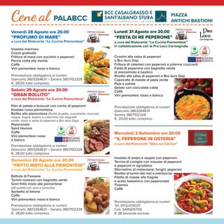 Benvenuti alla 71a
Fiera Nazionale del Peperone di Carmagnola,
che quest’anno vi accoglie con un’edizione “speciale e diffusa”. In questo 2020 durante il quale tutti noi abbiamo dovuto combattere
e imparare a convivere con l’emergenza epidemiologica da Covid 19, la Città di Carmagnola si è preparata per accogliere i visitatori
con il consueto affetto e con particolare attenzione alla sicurezza di tutti: cittadini, operatori, visitatori.
La Fiera quest’anno è “speciale” perché conterrà proposte diverse dal solito nei contenuti e nelle modalità di attuazione ed è “diffusa”
perché sarà estesa in ampie e varie aree della città, per coinvolgere nel modo più ampio il tessuto sociale e commerciale
cittadino, garantendo il rispetto delle norme di sicurezza e perché ospiterà il contributo di Comuni limitrofi del territorio, che con
Carmagnola condividono la passione per la buona agricoltura.
Vogliamo dunque che la Fiera di quest’anno sia ancora più capace di comunicare e promuovere il territorio e le sue tante eccellenze,
a partire ovviamente dal prelibato Peperone.
Sperimenteremo con voi una “Fiera digitale” con uno studio televisivo, interviste, show cooking in diretta dalla Chiesa di San Filippo;
“diffonderemo” la cultura del buon cibo e della sana alimentazione nei mercati delle eccellenze gastronomiche e vitivinicole; ci
ritroveremo uniti, seppur nel rispetto del distanziamento sociale, per gli spettacoli di musica e intrattenimento nel cortile del Castello
e in piazza Italia.
Non mancheranno il consueto appuntamento con il concorso del Peperone e le tante aree per la degustazione dei piatti del territorio.
Festeggeremo insieme i trent’anni di Re Peperone, la tradizionale maschera che porta in giro per l’Italia l’emblema di Carmagnola.
Siamo molto orgogliosi di essere riusciti ad organizzare questa 71° Fiera Nazionale del Peperone grazie alla
collaborazione delle tante realtà agricole, commerciali, industriali, associative e del volontariato che, da anni,
rendono questa festa unica. Il ringraziamento va a tutti i nostri partner e collaboratori che nonostante la difficile
congiuntura hanno gettato il cuore oltre l’ostacolo e continuato a credere nella forza di questo evento.
Vi aspettiamo dal 28 agosto al 6 settembre, per vivere insieme una splendida Fiera! Il Sindaco
Ivana Gaveglio
Edizione Digitale
Nel Salone Chiesa San Filippo, con la regia e la collaborazione tecnica dell’Associazione carmagnolese Radio Vida Network, verrà
realizzato uno studio televisivo con trasmissioni in diretta su Facebook e sul canale televisivo del satellitare terrestre 114 di GRP,
inoltre le immagini verranno trasmesse sul Maxi Schermo allestito per l’occasione in Piazza Sant'Agostino.
In questo studio televisivo nei giorni della Fiera si svolgeranno le ormai famose “Confessioni Laiche” a cura di Paolo Massobrio, le
interviste realizzate dall’autore e conduttore televisivo e radiofonico Tinto, e dal Capo Redattore de La Stampa, Luca Ferrua, a
diverse personalità collegate on line o in presenza, che incontreranno i prodotti del territorio, in particolare il Peperone di Carmagnola.
Non mancherà poi la presenza di Fata Zucchina, al secolo Renata Cantamessa, con i Maetri del Gusto ed Umberto Clivio che ci
farà ricordare come eravamo. Inoltre faranno parte della squadra Simona Riccio, Agrifood & Organic Specialist - Social Media
Marketing Manager del Caat - Centro AgroAlimetare Torino, Rossana Turina, Imprenditore Agricolo e di turismo rurale nonché
ideatrice del format #aspassoconme e Paola Di Giambattista, The Healthy Food Specialist, per offrire al pubblico social un
intrattenimento ricco di proposte.
Parteciperanno alle trasmissioni anche ospiti di nazionalità argentina, croata, svizzera, francese, olandese e slovacca che
presenteranno i loro prodotti abbinandoli al nostro Peperone. Gli eventi verranno trasmessi dal 28 agosto al 6 settembre dalle ore
18.00 fino alle 22.00 e i sabati e domeniche dalle ore 11.30 e dalle ore 16.00.
Per il secondo anno consecutivo verrà riproposta la collaborazione con la Fondazione Piemontese per la Ricerca sul Cancro ONLUS
di Candiolo, che sarà presente con varie iniziative ad essa dedicate. Il 5 settembre, il responsabile del DH oncologico
multispecialistico dell’Istituto di Candiolo - IRCCS, sarà il protagonista di una delle interviste della Fiera Digitale condotte da Luca
Ferrua e nella stessa serata verrà organizzata una cena di beneficenza al Pala BCC.
Venerdì 28 agosto ore 20.45
Performance di Sand Art “Carmagnola, Città di Cultura”
a cura di Beppe Brondino & Madame Zorà
ore 21.00 Inaugurazione con la presenza di Tinto
Venerdì 28 Agosto ore 20.00
“PROFUMO DI MARE”
a cura del Ristorante “La Cucina Piemontese”
Insalata marinara
Cozze gratinate
Frittura di mare con zucchini e peperoni
Panna cotta alla menta
Caffè
Vini piemontesi rosso e bianco
Prenotazione obbligatoria ai numeri:
Giancarlo 3803264631 – Sandra 3807102328
€. 28,00 tutto compreso
Sabato 29 Agosto ore 20.00
“GRAN BOLLITO”
a cura del Ristorante “La Cucina Piemontese”
Flan di patate e broccoli con crema di peperoni
Insalata russa piemontese
Bollito alla piemontese (Punta di petto, scaramella, muscolo,
magro, lingua, testina e cotechino con bagnetti
verde, rosso e salsa di peperoni e Bra duro Dop)
Peperonata
Saint Honorè
Caffè
Vini piemontesi rosso
e bianco
Prenotazione obbligatoria ai numeri:
Giancarlo 3803264631 – Sandra 3807102328
€. 28,00 tutto compreso
Domenica 30 Agosto ore 20.00
“FRITTO MISTO ALLA PIEMONTESE”
a cura del Ristorante “La Cucina Piemontese”
Battuta di Fassone
Tomini nostrani con bagnetto verde
Gran fritto misto alla piemontese
(20 qualità con rane e lumache)
Sorbetto al limone
Caffè
Vini piemontesi rosso e bianco
Prenotazione obbligatoria ai numeri:
Giancarlo 3803264631 – Sandra 3807102328
€. 28,00 tutto compreso
Lunedì 31 Agosto ore 20.00
“FESTA DI RE PEPERONE”
a cura del Ristorante “La Cucina Piemontese”
in collaborazione con la Pro Loco Carmagnola
Crostini alla salsa di peperoni
e Bra duro Dop
Frittura di calamari con peperoni a julienne croccanti
Falda di peperone con bagnetto verde
di prezzemolo e basilico
Risotto alla salsa di peperoni e Bra duro Dop
Capocollo di maiale al pepe verde
Pipe e patate
Gelato con cioccolata calda
Caffè
Vini piemontesi rosso e bianco
Prenotazione obbligatoria ai numeri:
Giancarlo 3803264631
Sandra 3807102328
€. 20,00 tutto compreso
Mercoledì 2 Settembre ore 20.00
“IL PEPERONE IN OSTERIA”
a cura del Ristorante “Ostu sul Cantun”
Insalata di polpo e seppie con peperoni
Terrina di coniglio con mousse di peperoni
e peperoni in agrodolce
Sformatino di melanzane, funghi, peperoni
Risotto al tumin del mel e mentuccia
Filetto di maiale alle fragole
e aceto balsamico con peperonata
Tiramisù
Caffè
Prenotazione obbligatoria ai numeri:
Tel. 0172/474337
Cell. 3495615759
€ 28 bevande escluse
Giovedì 3 Settembre ore 20.00
“LA BAGNA CAODA”
a cura del Ristorante “La Cucina Piemontese”
Cotechino nostrano con purè
Antipasto campagnolo misto
di verdure dell’orto e tonno
Bagna caoda piemontese con:
peperoni, patate, cipolle al forno,
verza, cardi, tapinambur
Creme caramelle
Caffè
Vini piemontesi rosso e bianco
Prenotazione obbligatoria ai numeri:
Giancarlo 3803264631
Sandra 3807102328
€. 28,00 tutto compreso
Venerdì 4 Settembre ore 20.00
“GRAN PAELLA”
a cura del Ristorante “La Cucina Piemontese”
Insalata di polpo e patate alla ligure
Parmigiana di peperoni
Paella valenciana
Zurigo
Caffè
Vini piemontesi rosso e bianco
Prenotazione obbligatoria ai numeri:
Giancarlo 3803264631
Sandra 3807102328
€. 28,00 tutto compreso
Sabato 5 Settembre ore 20.00
“INSIEME PER LA RICERCA”
a cura del Ristorante “La Cucina Piemontese”
Patè di tonno con vellutata di peperoni Galfrè
Vol au vent di sfoglia con ﬁnanziera
Plin alla crema tartufata
Sella di vitello ﬂambè
Patate al forno
Tiramisù
Panettone Carmalanga con
gelato alla nocciola IGP di
Caffè
Vini piemontesi rosso e bianco
Prenotazione obbligatoria ai numeri:
Giancarlo 3803264631
Sandra 3807102328
€38,00 tutto compreso
(UNA PARTE DELL’INCASSO
SARÀ DEVOLUTO ALLA FONDAZIONE)
Domenica 6 Settembre ore 20.00
“ARRIVEDERCI ALLA FIERA 2021”
a cura del Ristorante “La Cucina Piemontese”
Vitello tonnato
Peperoni con bagnetto verde
Gran fritto misto alla piemontese
(20 qualità con rane e lumache)
Ananas al Gran Marnier con gelato
Caffè
Vini piemontesi rosso e bianco
Prenotazione obbligatoria ai numeri:
Giancarlo 3803264631
Sandra 3807102328
€. 28,00 tutto compreso
Cene al PALABCC
PIAZZA
ANTICHI BASTIONI Cene al PALABCC
PIAZZA
ANTICHI BASTIONI
in collaborazione con
I TAVOLI SARANNO POSIZIONATI
SEGUENDO LA NORMATIVA ANTI
COVID19 MANTENENDO LE
DISTANZE DI SICUREZZA
AREE ESPOSITIVE E COMMERCIALI
Piazza S. Agostino, il cuore della città, ospiterà lo stand istituzionale del Comune di Carmagnola
insieme alla Banca di Credito Cooperativo di Casalgrasso e Sant’Albano Stura oltre ad altri stand di
alcuni sponsor della manifestazione.
Piazza Manzoni: come ormai da molti anni, saranno presenti stand commerciali ed enogastronomici.
Giardini Unità d’Italia. In quest’area si svilupperà uno spazio per l’infanzia in collaborazione con
l’Associazione Natural Farm che propone laboratori di conoscenza e presentazione di alcuni animali
(cavalli, alpaca, galline, pecore, cani, gatti, tartarughe) e l’ambientazione di un villaggio indiano.
Nella stessa area sarà anche possibile degustare ottimi “ravioli del plin”.
Via Gobetti: il Mercato del Peperone si svolgerà tutti i giorni della Fiera con i produttori del
Consorzio del Peperone, inoltre alcuni produttori saranno presenti anche nei vari punti di accesso al centro storico.
Via Valobra: domenica 30 agosto lungo l’intero asse della via, si svolgerà il mercatino
I prodotti del nostro territorio che proporrà, i prodotti del Paniere della Città Metropolitana
di Torino e quelli della Società Orticola di Mutuo Soccorso S.O.M.S. “D. Ferrero” di Carmagnola,
dell’Associazione “Stupinigi è”, di Campagna Amica, dei Comuni appartenenti al Distretto del Cibo
e di altre importanti realtà dell’agricoltura piemontese.
Via Valobra: da giovedì 3 a domenica 6 settembre si svolgerà, sempre lungo l’asse della via
la Festa del Peperone, curata dalla ditta Totem Eventi di Chiavari, con esposizione e vendita
di vari prodotti, commerciali, artigianali e enogastronomici, ma anche cibo di strada
di qualità in Piazza Manzoni e in una parte di Piazza Mazzini. Lun-Ven 17-24 / Sab-Dom 10-24
Largo Vittorio Veneto: dal 3 al 6 settembre La Taverna Monviso diventerà
L’ApePeroneria Dispensa & Cucina e proporrà 4 giorni dedicati al peperone in tutte le sue forme
con il coinvolgimento di produttori locali, chef ed artisti. Dalle 18.00 “L’ApeHour” – aperitivo musicale
tra ricette pop, rock ‘70/’80 e jazz. Lun-Ven 17-24 / Sab-Dom 10-24
Cortile Mina – Via Valobra 152: Musica per il Palato sempre dal 3 al 6 settembre
serate di musica accompagnate dalle degustazioni dei Maestri del Gusto:
Pasticceria Di Claudio e Antica Torrefazione del Centro. Lun-Ven 17-24 / Sab-Dom 10-24
Piazza Canonico Capello Borgo San Giovanni:
Nei 10 giorni della Fiera il Bar Alimentari Tabacchi San Giovanni in collaborazione
con l’Azienda Agricola Famiglia Chicco e la Pizzeria Le Palme in
“Piazza San Giovanni” proporrà Taglieri e la nuova pizza San Giovanni al peperone.
Piazza IV Martiri - Insieme sotto l’ala
dal 4 al 6 settembre con Pescheria Lo Scoglio e Paradise
LE SEGUENTI ATTIVITÀ CARMAGNOLESI
PRESENTERANNO MENÙ A TEMA:
Bar Bistrò - Barcelona
Caffetteria Ristorante San Filippo - Centro 1861
Cremeria Dorino - Garavella Caffetteria Gelateria
L’Antica Trattoria Monviso - Molineris - Osto Bruma
Pizzeria Due Mori - Siamo Fritti - Tobalà
Città di Carmagnola
Città di Carmagnola
C
ONSORZIO
D
ELPEPERO
N
E
DICARM
A
G
N
O L A
PASTICCERIA
CONFETTERIA
Via Giolitti, 36 - Tel. 011.972.34.03
C A R M A G N O L A
 