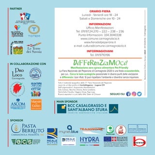 EDIZIONE SPECIALE
E DIFFUSACittà di Carmagnola
CON IL PATROCINIO DI
VENERDÌ 28 AGOSTO
ore 21.30
Alberto Cipolla live
Pianoforte
e quartetto d’archi
A cura della
Consulta Giovanile
Carmagnolese
SABATO 29 AGOSTO
ore 20.00 start cena
Belle Époque Show
Cena animata,
intrattenimento
Live piano e Dj set
Costo della cena 30,00 €
A cura della Consulta Giovanile
Carmagnolese in collaborazione con:
“Belle Époque Show”.
Per info e prenotazioni:
Antonio 3428944609
Davide 3313355931
DOMENICA 30 AGOSTO
ore 16.30
C’era una volta un
Mago...o forse
due…
spettacolo per
grandi e piccini
con il Mago Tric&Trac
e il Folletto Piluca’x
ore 21.30
Bart Cafè in concerto festeggiando i
vent’anni di attività
alla ricerca dello
swing italiano
a cura della
Pro Loco
Carmagnola
LUNEDÌ 31 AGOSTO
ore 20.30
Presentazione del Progetto Piazza
Ragazzabile 2020 e del Progetto
Consiglio Comunale delle Ragazze
e dei Ragazzi
ore 21.30
“Persona - L’illusione
di essere umani”
con Nicolò Fontana
Campione
italiano di magia
MARTEDÌ 1 SETTEMBRE
ore 21.30
Orchestra I Roeri
Serata di Liscio da ascolto
a cura della
Pro Loco Carmagnola
MERCOLEDÌ 2 SETTEMBRE
ore 21.30
Soul Inn … musica
fatta con l’anima!
Brani di Aretha Franklin,
Otis Reddings, Blues Brothers
e tanti altri
A cura della Pro Loco Carmagnola
GIOVEDÌ 3 SETTEMBRE
Ore 20.30
Stand up di pessimo gusto
Spettacolo teatrale
A cura della Compagnia del Buon
Teatraccio in collaborazione con la
Consulta Giovanile Carmagnolese
ore 21.30
Saxmania “Rock!”
Cinquant’anni di musica con i brani
di Jimi Hendrix, Iron Maiden, Guns
n’Roses, U2, Bon Jovi, Led Zeppelin,
Pink Floyd e tanti altri
VENERDÌ 4 SETTEMBRE
Ore 21.30
Wiva la Danza SSD
Danze latino americane, hip hop,
accademiche e molto altro
SABATO 5 SETTEMBRE
ore 21.30
Mambo Jambo Dance
Tributo alle danze di tutto il mondo
nelle loro forme e colori
DOMENICA 6 SETTEMBRE
ore 17.00
Sﬁda canora Sanremo vs Zecchino
Concerto della Società Filarmonica
Carmagnolese
ore 21.30
TUTTAFUFFA CREW
I dj delle grandi feste
questa sera giocano
in casa
TUTTI GLI SPETTACOLI
SONO GRATUITI
Spettacoli nel Cortile del Castello
● Palazzo Lomellini - Piazza Sant’Agostino, 17
28 agosto - 11 ottobre
“Dialogo con i Maestri”
in collaborazione con l’Associazione
Piemontese Arte di Torino
Orario Fiera: Lun./Ven. 20,30-23,00
Sab./Dom. 15,30-18,30 e 20,30-23
Orario dal 7 9: Giov.Ven./Sab. 15.30-18.30
Dom. 10,30-12,30 e 15,30-18,30
● Palazzo Comunale
28 agosto - 30 settembre
“I Trent’anni di Re Peperone”
Mostra Documentaria
Orario Fiera dal 28/08 al 6/9
Orari uffici comunali dal 7 al 30 settembre
● Biblioteca Civica “Rayneri-Berti” - Via Valobra 102
Domenica 30/08 e Domenica 6/09
“Dinosauri in Biblioteca”
Mostra e Laboratori a tema
Orario: 18.00 - 23.00
● Confraternita di San Giovanni Decollato
detta della Misericordia e dei Battuti Neri
29 agosto - 6 settembre
Esposizione delle venerabili
reliquie di Martiri e di Santi
Orario Fiera
● Chiesa San Rocco - Via Valobra
29 agosto - 2 settembre
“MigliorArte”
Mostra di Migliore Giuseppe e Milvio
3 - 6 settembre
Mostra di Pittura
espongono Ketty Rampon e Maria Grazia Ciattino
orario 10.00/12.00 - 15.00/19.00
● Saletta d’Arte Celeghini
Via Valobra, 141
29 agosto - 12 settembre
Opere di Franco Negro
MOSTRE E MUSEI
8 - 12 settembre
ore 21.00 Cortile Parco Cascina Vigna
Via S.F. di Sales, 188
LETTI DI NOTTE
Festival letterario di Carmagnola
con Cristiano Militello, Marco Bianchi, Jacopo Veneziani,
Dacia Maraini, Vincenzo Venuto
a cura dell’Assessorato alla Cultura in collaborazione con il
Gruppo di Lettura Carmagnola
Eventi Collaterali
Domenica 13 settembre
ore 8.30 Area attrezzata per cani
Via Avv. Ferrero ang. Via S.F. di Sales
15ª PASSEGGIATA A 6 ZAMPE
Info 3400062741 – lav.carmagnola@lav.it
A cura della Lega Anti Vivisezione di Carmagnola
MEDIA PARTNER
PARTNER
IN COLLABORAZIONE CON
C
ONSORZI
O
DELPEPER
O
NEDICA
R
M
A G N O L A
SPONSOR
MAIN SPONSOR
TEA WAMWOORKORKsrl
KKl
FEASR - FONDO EUROPEO AGRICOLO PER LO SVILUPPO RURALE: L’EUROPA IN-
VESTE NELLE ZONE RURALI - PROGETTO REALIZZATO CON IL CONTRIBUTODEL-
L’UNIONE EUROPEA E DELLA REGIONE PIEMONTE - PROGRAMMA DI SVILUPPO
RURALE 2014-2020 MISURA 3 - SOTTOMISURA 3.2, OPERAZIONE 3.2.1 “IN-
ORARIO FIERA
Lunedì - Venerdì ore 18 - 24
Sabati e Domeniche ore 10 - 24
INFORMAZIONI
Ufficio Manifestazioni
Tel. 011/97.24.270 – 222 – 238 – 236
Punto Informazioni: 334.3040338
www.comune.carmagnola.to.it
www.ﬁeradelpeperone.it
e-mail: cultura@comune.carmagnola.to.it
INFORMAGIOVANI
Tel. 011/9710196
SEGUICI SU
PALAZZO COMUNALE VIA SILVIO PELLICO
Nel periodo della Fiera i Musei cittadini
(esclusa la Sinagoga) rimarranno aperti sabato e
domenica dalle ore 15.00 alle ore 18.00, permettendo
ad eventuali gruppi di visitatori, dietro prenotazione,
di compiere la visita anche in altri giorni ed orari.
Spettacoli
IN PIAZZA ITALIA
VENERDÌ 4 SETTEMBRE
Ore 21.30
“Crostatina stand up!”
Spettacolo di Cabaret
con ANTONIO ORNANO
SABATO 5 SETTEMBRE
Ore 21.30
Tributo ai Pink Floyd
Pink Sound in concerto
3 - 6 settembre
Apertura straordinaria 18.00 - 23.00
BIBLIOTECA CIVICA “RAYNERI-BERTI” - Via Valobra, 102
Presentazione dei servizi secondo le nuove modalità anti Covid
Info e prenotazione laboratori:
0119724360 - biblioteca@comune.carmagnola.to.it
Martedì 1 settembre
ore 21.00 - Zona Bussone/Via Valobra, 141
“SUL BORDO DEL GIORNO”
Presentazione del romanzo
di Attilio Celeghini con la partecipazione
dell’autore, di Domenico Agasso
con intevento musicale di FRANK POLACCHI
in collaborazione con Saletta d’Arte Celeghini
Domenica 6 settembre
Cimitero Ebraico - Cimitero Centrale Viale Giovanni XXIII
GIORNATA EUROPEA DELLA CULTURA EBRAICA 2020
“Il Prato degli Ebrei” Visita guidata
gratuita allo spazio identitario della
Comunità Ebraica
A cura della Comunità Ebraica
Tutto il materiale tipografico della 71a
Fiera Nazionale del Peperone
nasce da un’idea grafica di kontaktagency - Lugano CH
Staff organizzativo: Assessorato Manifestazioni
Sola Lorenzo, Becchio Silvana, Bove Loredana,
Demichelis Claudia, Oggero Giusy, Piga Luigi.
Ricerca espositori a cura della ditta Totem di Chiavari
DiFFeRenZiaMOci!
Manifestazione zero spreco alimentare Pet Friendly
La Fiera Nazionale del Peperone di Carmagnola 2020 è una festa ecosostenibile,
per cui... Cerca le isole ecologiche posizionate in diversi punti delle vie/piazze
e differenzia i tuoi rifiuti. Si può rispettare l’ambiente e divertirsi senza inquinare.
RealizzazioneGraficaeStampa:elledi-ArtiGrafiche-Carmagnola
 