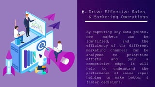 6. Drive Effective Sales
& Marketing Operations
By capturing key data points,
new markets can be
identified, and the
efficiency of the different
marketing channels can be
analyzed to prioritize
efforts and gain a
competitive edge. It will
help to understand the
performance of sales reps;
helping to make better &
faster decisions.
 