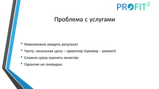 Проблема с услугами
• Невозможно увидеть результат
• Часто, начальная цена – ориентир (пример - ремонт)
• Сложно сразу оценить качество
• Гарантия не очевидна
 