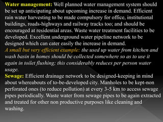 Water management: Well planned water management system should
be set up anticipating about upcoming increase in demand. Efficient
rain water harvesting to be made compulsory for office, institutional
buildings, roads-highways and railway tracks too; and should be
encouraged at residential areas. Waste water treatment facilities to be
developed. Excellent underground water pipeline network to be
designed which can cater easily the increase in demand.
A small but very efficient example: the used up water from kitchen and
wash basin in homes should be collected somewhere so as to use it
again in toilet flushing; this considerably reduces per person water
usage.
Sewage: Efficient drainage network to be designed-keeping in mind
about whereabouts of to-be-developed city. Manholes to be kept-non
perforated ones (to reduce pollution) at every 3-5 km to access sewage
pipes periodically. Waste water from sewage pipes to be again extracted
and treated for other non productive purposes like cleaning and
washing.
 