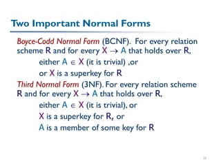 35
Two Important Normal Forms
Boyce-Codd Normal Form (BCNF). For every relation
scheme R and for every X  A that holds over R,
either A  X (it is trivial) ,or
or X is a superkey for R
Third Normal Form (3NF). For every relation scheme
R and for every X  A that holds over R,
either A  X (it is trivial), or
X is a superkey for R, or
A is a member of some key for R
 