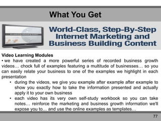 What You Get
77
Video Learning Modules
• we have created a more powerful series of recorded business growth
videos… chock full of examples featuring a multitude of businesses… so you
can easily relate your business to one of the examples we highlight in each
presentation
• during the videos, we give you example after example after example to
show you exactly how to take the information presented and actually
apply it to your own business
• each video has its very own self-study workbook so you can take
notes… reinforce the marketing and business growth information we'll
expose you to… and use the online examples as templates…
 