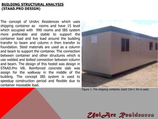 BUILDING STRUCTURAL ANALYSIS
(STAAD.PRO DESIGN)
The concept of UniArc Residences which uses
shipping container as rooms and have 15 level
which occupied with 990 rooms and IBS system
more preferable and stable to support the
container load and live load around the building
transfer to beam and column n then transfer to
foundation. Steel materials are used as a column
and beam to support the container. The connection
between container and other structures which is
use welded and bolted connection between column
and beam. The design of this hostel was design in
STAAD.Pro V8i. Reinforced concrete slab was
assign for the walkway in the middle of the
building. The concept IBS system is used to
speedup construction period and flexible due to
container moveable load.
Figure 1: The shipping container, sized 12m x 3m is used.
 