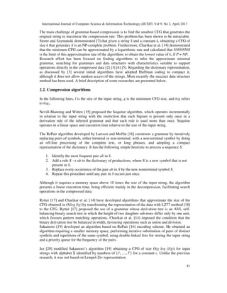 International Journal of Computer Science & Information Technology (IJCSIT) Vol 9, No 2, April 2017
41
The main challenge of grammar-based compression is to find the smallest CFG that generates the
original string to maximize the compression rate. This problem has been shown to be intractable.
Storer and Szymanski demonstrated [7] that given a string S and a constant k, obtaining a CFG of
size k that generates S is an NP-complete problem. Furthermore, Charikar et al. [14] demonstrated
that the minimum CFG can be approximated by a logarithmic rate and calculated that 8569/8568
is the limit of this approximation rate of the algorithms to obtain the lowest value of k, if P ≠ NP.
Research effort has been focused on finding algorithms to infer the approximate minimal
grammar, searching for grammars and data structures with characteristics suitable to support
operations directly in the compressed data [2] [3] [4] [5]. Regarding the dictionary representation,
as discussed by [3] several initial algorithms have adopted Huffman coding to compact it,
although it does not allow random access of the strings. More recently the succinct data structure
method has been used. A brief description of some researches are presented below.
2.2. Compression algorithms
In the following lines, l is the size of the input string, g is the minimum CFG size, and log refers
to log2.
Nevill-Manning and Witten [15] proposed the Sequitur algorithm, which operates incrementally
in relation to the input string with the restriction that each bigram is present only once in a
derivation rule of the inferred grammar and that each rule is used more than once. Sequitur
operates in a linear space and execution time relative to the size of the input string.
The RePair algorithm developed by Larsson and Moffat [16] constructs a grammar by iteratively
replacing pairs of symbols, either terminal or non-terminal, with a non-terminal symbol by doing
an off-line processing of the complete text, or long phrases, and adopting a compact
representation of the dictionary. It has the following simple heuristic to process a sequence S:
1. Identify the most frequent pair ab in S.
2. Add a rule X → ab to the dictionary of productions, where X is a new symbol that is not
present in S.
3. Replace every occurrence of the pair ab in S by the new nonterminal symbol X.
4. Repeat this procedure until any pair in S occurs just once.
Although it requires a memory space above 10 times the size of the input string, the algorithm
presents a linear execution time, being efficient mainly in the decompression, facilitating search
operations in the compressed data.
Rytter [17] and Charikar et al. [14] have developed algorithms that approximate the size of the
CFG obtained in O(log l/g) by transforming the representation of the data with LZ77 method [18]
to the CFG. Rytter [17] proposed the use of a grammar whose derivation tree is an AVL self-
balancing binary search tree in which the height of two daughter sub-trees differ only by one unit,
which favours pattern matching operations. Charikar et al. [14] imposed the condition that the
binary derivation tree be balanced in width, favouring operations such as union and division.
Sakamoto [19] developed an algorithm based on RePair [16] encoding scheme. He obtained an
algorithm requiring a smaller memory space, performing iterative substitution of pairs of distinct
symbols and repetitions of the same symbol, using double-linked lists for storing the input string
and a priority queue for the frequency of the pairs.
Jez [20] modified Sakamoto’s algorithm [19] obtaining a CFG of size O(g log (l/g)) for input
strings with alphabet Σ identified by numbers of {1, …, lc
} for a constant c. Unlike the previous
research, it was not based on Lempel-Ziv representation.
 