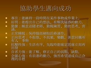 協助學生邁向成功 專注：能維持一段時間在某件事物或作業上。 好問：能提出自己的想法、有解決疑惑的動力。 勤奮：願意追隨老師，勤做練習、勤於思考、背誦。 正常睡眠：保持腦部細胞活絡運作。 正向思考：不抱怨、不放棄，樂觀、善意回應所有人  事物 抗壓性強：生活有序、失敗時能痛定思痛立刻再出發 自省力強：能了解、修正自己的弱點、缺點。 企圖心強：有前進的動力，強烈希望達成自己合理的目標   