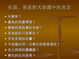 社區、家長對天母國中的肯定 升學率？ 優美的校園環境？ 專業認真負責的老師？ 有效能的行政單位？ 多采多姿的社團？ 不放棄任何一位學生的教育理念？ 活力再現的圖書館？ 學生的在外表現？ 