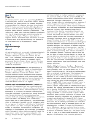 American International Group, Inc. and Subsidiaries
ants’’) are also liable for fraud and suppression, misrepresenta-Item 2.
tion, and breach of ﬁduciary duty. The complaints ﬁled by theProperties
plaintiffs and the intervenor-plaintiffs request compensatory dam-
AIG and its subsidiaries operate from approximately 2,100 ofﬁces ages for the 1999 class in the amount of $3.2 billion, plus
in the United States, 6 ofﬁces in Canada and numerous ofﬁces in punitive damages. AIG and its subsidiaries deny the allegations of
approximately 100 foreign countries. The ofﬁces in Greensboro fraud and suppression and have asserted that information
and Winston-Salem, North Carolina; Springﬁeld, Illinois; Amarillo, concerning the excess policy was publicly disclosed months prior
Ft. Worth, Houston and Lewisville, Texas; Wilmington, Delaware; to the approval of the settlement. AIG and its subsidiaries further
San Juan, Puerto Rico; Tampa, Florida; Livingston, New Jersey; assert that the current claims are barred by the statute of
Evansville, Indiana; Nashville, Tennessee; 70 Pine Street, 72 Wall limitations and that plaintiffs’ assertions that the statute was
Street and 175 Water Street in New York, New York; and ofﬁces in tolled cannot stand against the public disclosure of the excess
more than 30 foreign countries and jurisdictions including Ber- coverage. The plaintiffs and intervenor-plaintiffs, in turn, have
muda, Chile, Hong Kong, the Philippines, Japan, the U.K., asserted that the disclosure was insufﬁcient to inform them of
Singapore, Malaysia, Switzerland, Taiwan and Thailand are located the nature of the coverage and did not start the running of the
in buildings owned by AIG and its subsidiaries. The remainder of statute of limitations. On November 26, 2007, the trial court
the ofﬁce space utilized by AIG subsidiaries is leased. issued an order that dismissed the intervenors’ complaint against
the Lawyer Defendants and entered a ﬁnal judgment in favor of
Item 3. the Lawyer Defendants. The intervenors are appealing the dismis-
Legal Proceedings sal of the Lawyer Defendants and have requested a stay of all
trial court proceedings pending the appeal. If the motion to stay isGeneral
granted, no further proceedings at the trial court level will occur
AIG and its subsidiaries, in common with the insurance industry in until the appeal is resolved. If the motion to stay is denied, the
general, are subject to litigation, including claims for punitive next step will be to proceed with class discovery so that the trial
damages, in the normal course of their business. See also court can determine, under standards mandated by the Alabama
Note 12(a) to Consolidated Financial Statements, as well as the Supreme Court, whether the action should proceed as a class
discussion and analysis of Reserve for Losses and Loss Ex- action. AIG cannot reasonably estimate either the likelihood of its
penses under Operating Review — General Insurance Operations prevailing in these actions or the potential damages in the event
in Management’s Discussion and Analysis of Financial Condition liability is determined.
and Results of Operations.
Litigation Arising from Insurance Operations — Gunderson. A
Litigation Arising from Operations. AIG and its subsidiaries, in subsidiary of AIG has been named as a defendant in a putative
common with the insurance and ﬁnancial services industries in class action lawsuit in the 14th Judicial District Court for the
general, are subject to litigation, including claims for punitive State of Louisiana (Gunderson). The Gunderson complaint alleges
damages, in the normal course of their business. In AIG’s failure to comply with certain provisions of the Louisiana Any
insurance operations, litigation arising from claims settlement Willing Provider Act (the Act) relating to discounts taken by
activities is generally considered in the establishment of AIG’s defendants on bills submitted by Louisiana medical providers and
reserve for losses and loss expenses. However, the potential for hospitals that provided treatment or services to workers compen-
increasing jury awards and settlements makes it difﬁcult to sation claimants and seeks monetary penalties and injunctive
assess the ultimate outcome of such litigation. relief. On July 20, 2006, the court denied defendants’ motion for
summary judgment and granted plaintiffs’ partial motion forLitigation Arising from Insurance Operations — Caremark. AIG
summary judgment, holding that the AIG subsidiary was a ‘‘groupand certain of its subsidiaries have been named defendants in
purchaser’’ and, therefore, potentially subject to liability under thetwo putative class actions in state court in Alabama that arise out
Act. On November 28, 2006, the court issued an order certifyingof the 1999 settlement of class and derivative litigation involving
a class of providers and hospitals. In an unrelated action alsoCaremark Rx, Inc. (Caremark). The plaintiffs in the second-ﬁled
arising under the Act, a Louisiana appellate court ruled that theaction have intervened in the ﬁrst-ﬁled action, and the second-ﬁled
district court lacked jurisdiction to adjudicate the claims at issue.action has been dismissed. An excess policy issued by a
In response, defendants in Gunderson ﬁled an exception for lacksubsidiary of AIG with respect to the 1999 litigation was expressly
of subject matter jurisdiction. On January 19, 2007, the courtstated to be without limit of liability. In the current actions,
denied the motion, holding that it has jurisdiction over the putativeplaintiffs allege that the judge approving the 1999 settlement was
class claims. The AIG subsidiary appealed the class certiﬁcationmisled as to the extent of available insurance coverage and would
and jurisdictional rulings. While the appeal was pending, the AIGnot have approved the settlement had he known of the existence
subsidiary settled the lawsuit. On January 25, 2008, plaintiffsand/or unlimited nature of the excess policy. They further allege
and the AIG subsidiary agreed to resolve the lawsuit on a class-that AIG, its subsidiaries, and Caremark are liable for fraud and
wide basis for approximately $29 million. The court has prelimina-suppression for misrepresenting and/or concealing the nature and
rily approved the settlement and will hold a ﬁnal approval hearingextent of coverage. In addition, the intervenor-plaintiffs allege that
on May 29, 2008. In the event that the settlement is not ﬁnallyvarious lawyers and law ﬁrms who represented parties in the
approved, AIG believes that it has meritorious defenses tounderlying class and derivative litigation (the ‘‘Lawyer Defend-
20 AIG 2007 Form 10-K
 