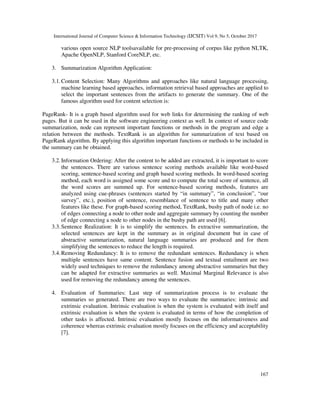International Journal of Computer Science & Information Technology (IJCSIT) Vol 9, No 5, October 2017
167
various open source NLP toolsavailable for pre-processing of corpus like python NLTK,
Apache OpenNLP, Stanford CoreNLP, etc.
3. Summarization Algorithm Application:
3.1.Content Selection: Many Algorithms and approaches like natural language processing,
machine learning based approaches, information retrieval based approaches are applied to
select the important sentences from the artifacts to generate the summary. One of the
famous algorithm used for content selection is:
PageRank- It is a graph based algorithm used for web links for determining the ranking of web
pages. But it can be used in the software engineering context as well. In context of source code
summarization, node can represent important functions or methods in the program and edge a
relation between the methods. TextRank is an algorithm for summarization of text based on
PageRank algorithm. By applying this algorithm important functions or methods to be included in
the summary can be obtained.
3.2.Information Ordering: After the content to be added are extracted, it is important to score
the sentences. There are various sentence scoring methods available like word-based
scoring, sentence-based scoring and graph based scoring methods. In word-based scoring
method, each word is assigned some score and to compute the total score of sentence, all
the word scores are summed up. For sentence-based scoring methods, features are
analyzed using cue-phrases (sentences started by “in summary”, “in conclusion”, “our
survey”, etc.), position of sentence, resemblance of sentence to title and many other
features like these. For graph-based scoring method, TextRank, bushy path of node i.e. no
of edges connecting a node to other node and aggregate summary by counting the number
of edge connecting a node to other nodes in the bushy path are used [6].
3.3.Sentence Realization: It is to simplify the sentences. In extractive summarization, the
selected sentences are kept in the summary as in original document but in case of
abstractive summarization, natural language summaries are produced and for them
simplifying the sentences to reduce the length is required.
3.4.Removing Redundancy: It is to remove the redundant sentences. Redundancy is when
multiple sentences have same content. Sentence fusion and textual entailment are two
widely used techniques to remove the redundancy among abstractive summaries but they
can be adapted for extractive summaries as well. Maximal Marginal Relevance is also
used for removing the redundancy among the sentences.
4. Evaluation of Summaries: Last step of summarization process is to evaluate the
summaries so generated. There are two ways to evaluate the summaries: intrinsic and
extrinsic evaluation. Intrinsic evaluation is when the system is evaluated with itself and
extrinsic evaluation is when the system is evaluated in terms of how the completion of
other tasks is affected. Intrinsic evaluation mostly focuses on the informativeness and
coherence whereas extrinsic evaluation mostly focuses on the efficiency and acceptability
[7].
 