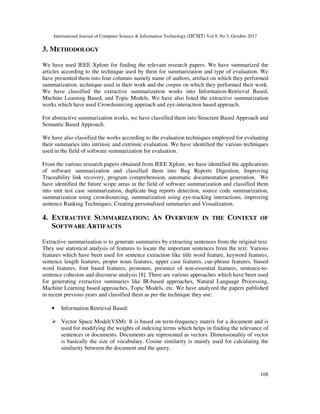 International Journal of Computer Science & Information Technology (IJCSIT) Vol 9, No 5, October 2017
168
3. METHODOLOGY
We have used IEEE Xplore for finding the relevant research papers. We have summarized the
articles according to the technique used by them for summarization and type of evaluation. We
have presented them into four columns namely name of authors, artifact on which they performed
summarization, technique used in their work and the corpus on which they performed their work.
We have classified the extractive summarization works into Information-Retrieval Based,
Machine Learning Based, and Topic Models. We have also listed the extractive summarization
works which have used Crowdsourcing approach and eye-interaction based approach.
For abstractive summarization works, we have classified them into Structure Based Approach and
Semantic Based Approach.
We have also classified the works according to the evaluation techniques employed for evaluating
their summaries into intrinsic and extrinsic evaluation. We have identified the various techniques
used in the field of software summarization for evaluation.
From the various research papers obtained from IEEE Xplore, we have identified the applications
of software summarization and classified them into Bug Reports Digestion, Improving
Traceability link recovery, program comprehension, automatic documentation generation. We
have identified the future scope areas in the field of software summarization and classified them
into unit test case summarization, duplicate bug reports detection, source code summarization,
summarization using crowdsourcing, summarization using eye-tracking interactions, improving
sentence Ranking Techniques, Creating personalized summaries and Visualization.
4. EXTRACTIVE SUMMARIZATION: AN OVERVIEW IN THE CONTEXT OF
SOFTWARE ARTIFACTS
Extractive summarization is to generate summaries by extracting sentences from the original text.
They use statistical analysis of features to locate the important sentences from the text. Various
features which have been used for sentence extraction like title word feature, keyword features,
sentence length features, proper noun features, upper case features, cue-phrase features, biased
word features, font based features, pronouns, presence of non-essential features, sentence-to-
sentence cohesion and discourse analysis [8]. There are various approaches which have been used
for generating extractive summaries like IR-based approaches, Natural Language Processing,
Machine Learning based approaches, Topic Models, etc. We have analyzed the papers published
in recent previous years and classified them as per the technique they use:
• Information Retrieval Based:
Vector Space Model(VSM): It is based on term-frequency matrix for a document and is
used for modifying the weights of indexing terms which helps in finding the relevance of
sentences or documents. Documents are represented as vectors. Dimensionality of vector
is basically the size of vocabulary. Cosine similarity is mainly used for calculating the
similarity between the document and the query.
 