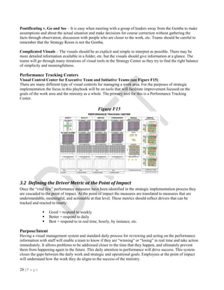 28 | P a g e
Pontificating v. Go and See – It is easy when meeting with a group of leaders away from the Gemba to make
assumptions and about the actual situation and make decisions for course correction without gathering the
facts through observation, discussion with people who are closer to the work, etc. Teams should be careful to
remember that the Strategy Room is not the Gemba.
Complicated Visuals – The visuals should be as explicit and simple to interpret as possible. There may be
more detailed information available in a folder, etc. but the visuals should give information at a glance. The
teams will go through many iterations of visual tools in the Strategy Center as they try to find the right balance
of simplicity and meaningfulness.
Performance Tracking Centers
Visual Control Center for Executive Team and Initiative Teams (see Figure F15)
There are many different type of visual controls for managing a work area. For the purposes of strategic
implementation the focus in this playbook will be on tools that will facilitate improvement focused on the
goals of the work area and the ministry as a whole. The primary tool for this is a Performance Tracking
Center.
Figure F15
3.2 Defining the Driver Metric at the Point of Impact
Once the “vital few” performance measures have been identified in the strategic implementation process they
are cascaded to the point of impact. At the point of impact the measures are translated to measures that are
understandable, meaningful, and actionable at that level. These metrics should reflect drivers that can be
tracked and reacted to timely:
 Good = respond to weekly
 Better = respond to daily
 Best = respond to in real time, hourly, by instance, etc.
Purpose/Intent
Having a visual management system and standard daily process for reviewing and acting on the performance
information with staff will enable a team to know if they are “winning” or “losing” in real time and take action
immediately. It allows problems to be addressed closer to the time that they happen, and ultimately prevent
them from happening again in the future. This daily attention to performance will drive success. This system
closes the gaps between the daily work and strategic and operational goals. Employees at the point of impact
will understand how the work they do aligns to the success of the ministry.
 
