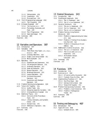viii Contents
11.3.1 Interpretation 292
11.3.2 Compilation 293
11.3.3 Pros and Cons 293
11.4 The C Programming Language 293
11.4.1 The C Compiler 295
11.5 A Simple Example 297
11.5.1 The Function m a i n 297
11.5.2 Formatting, Comments, and
Style 299
11.5.3 The C Preprocessor 300
11.5.4 Input and Output 3 0 1
11.6 Summary 3 0 4
Exercises 3 0 5
12 Variables and Operators 307
1 2 . 1 Introduction 3 0 7
12.2 Variables 3 0 8
12.2.1 Three Basic Data Types: int, char,
d o u b l e 308
12.2.2 Choosing Identifiers 310
12.2.3 Scope: Local versus Global 3 1 1
12.2.4 More Examples 313
12.3 Operators 3 1 4
12.3.1 Expressions and Statements 315
12.3.2 The Assignment Operator 316
12.3.3 Arithmetic Operators 317
12.3.4 Order of Evaluation 318
12.3.5 Bitwise Operators 319
12.3.6 Relational Operators 320
12.3.7 Logical Operators 322
12.3.8 Increment/Decrement
Operators 322
12.3.9 Expressions with Multiple
Operators 324
12.4 Problem Solving Using Operators 3 2 4
12.5 Tying it All Together 3 2 6
12.5.1 Symbol Table 326
12.5.2 Allocating Space for Variables 328
12.5.3 A Comprehensive Example 331
12.6 Additional Topics 332
12.6.1 Variations of the Three Basic
Types 332
12.6.2 Literals, Constants, and Symbolic
Values 334
12.6.3 Storage Class 335
12.6.4 Additional C Operators 336
12.7 Summary 337
Exercises 3 3 8
13 Control Structures 343
1 3 . 1 Introduction 3 4 3
13.2 Conditional Constructs 3 4 4
13.2.1 The if Statement 344
13.2.2 The if-else Statement 347
13.3 Iteration Constructs 3 5 0
13.3.1 The while Statement 350
13.3.2 The for Statement 353
13.3.3 The do-while Statement 358
13.4 Problem Solving Using Control
Structures 3 5 9
13.4.1 Problem 1: Approximating the Value
of 7i 360
13.4.2 Problem 2: Finding Prime Numbers
Less than 100 362
13.4.3 Problem 3: Analyzing an E-mail
Address 366
13.5 Additional C Control Structures 3 6 8
13.5.1 The switch Statement 368
13.5.2 The break and continue
Statements 370
13.5.3 An Example: Simple
Calculator 370
13.6 Summary 372
Exercises 372
14 Functions 379
1 4 . 1 Introduction 3 7 9
14.2 Functions in C 3 8 0
14.2.1 A Function with a Parameter 380
14.2.2 Example: Area of a Ring 384
14.3 Implementing Functions in C 3 8 5
14.3.1 Run-Time Stack 385
14.3.2 Getting It All to Work 388
14.3.3 Tying It All Together 393
14.4 Problem Solving Using Functions 3 9 4
14.4.1 Problem 1: Case Conversion 395
14.4.2 Problem 2: Pythagorean
Triples 397
14.5 Summary 3 9 8
Exercises 3 9 9
15 Testing and Debugging 407
1 5 . 1 Introduction 4 0 7
15.2 Types of Errors 4 0 8
15.2.1 Syntactic Errors 409
 