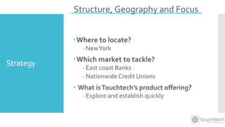 Strategy
Where to locate?
- NewYork
Which market to tackle?
- East coast Banks
- Nationwide Credit Unions
 What isTouchtech’s product offering?
- Explore and establish quickly
Structure, Geography and Focus
 