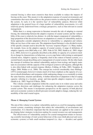 external forcing is often more extensive than those available to reduce the impacts of
forcing on the coast. This means it is the adaptation response of coastal environments and
communities that most often achieves the greatest returns in reducing the vulnerability of
the system. As such, it is the ‘positive face’ of vulnerability analysis. However while
adaptation is the general focus of a large number of vulnerability assessments, it is still
relatively poorly understood from a strategic perspective, such as that relevant to coastal
management.
While there is a strong expression in literature towards the role of adapting to external
forcing, the relationship between the adaptive response of coastal systems and the vulnera-
bility of the coast is relatively less distinct. As with the impact component of vulnerability, a
large proportion of the discussion focuses on adaptation as a metric of vulnerability analysis.
Some approaches consider adaptation obverse to vulnerability i.e. adaptation and vulnera-
bility are two faces of the same coin. The adaptation-based literature is also divided in terms
of the specific concepts used to describe the ‘recovery’ response (Figure 1.1). Many studies,
for example, focus on the adaptive capacity of coastal systems. A range of definitions of
adaptive capacity exist (McCarthy et al., 2001; Yohe  Tol, 2002; Smith et al., 2003; Adger
et al., 2004), however it is generally described as the ability or capacity of a system to mod-
ify or change its characteristics or behaviour, so as to cope better with existing or anticipated
external stress. Adaptive capacity is frequently cited in the context of human systems, as a
societal-based concept describing active management of coastal systems. On the other hand,
the concept of resilience has entered vulnerability analysis from ecology and largely main-
tains its association with the capacity of the ecological system to self-organise, although this
is also often linked with societal response (Berkes, Colding,  Folke, 2003; Tompkins 
Adger, 2004; Walker et al., 2004). The concept has evolved considerably since Hollings’
(1973) seminal paper, however it retains much of its basic emphasis as the capacity of a sys-
tem to absorb disturbance and reorganise while undergoing change so as essentially to retain
the same function, structure and identity. A further dimension of adaptation is that of coping
capacity: referring to a location-, group- and time-specific adaptive response of a system
(Smith et al., 2003; Vogel  O’Brien, 2004).
This volume considers adaptation within the coastal zone in its widest sense and seeks
to examine directions and challenges for enhancing the adaptation response across the
coastal system. This means it incorporates perspectives on the capacity of both physical
and socio-economic systems to absorb pressures towards adaptive change, reducing the vul-
nerability of the total coastal region.
Theme 4: Managing Coastal Systems
The aim of this volume is to explore vulnerability analysis as a tool for managing complex
coastal systems, examining strategies that reduce the vulnerability of environments and
communities. It is therefore important that the discussions are applied to the context of
developing better strategies in decision making for coastal resource use and management.
The effectiveness of vulnerability analysis for coastal management relates to increas-
ing scientific knowledge of total system behaviour of the coast (both physical and socio-
economic systems) at both small–medium temporal (i.e. days — decades) and spatial
Setting the Parameters 7
Ch001.qxd 11/11/2006 12:01 PM Page 7
 