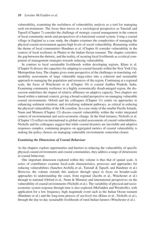 vulnerability, examining the usefulness of vulnerability analysis as a tool for managing
such environments. The focus then moves to a sociological perspective as Tunstall and
Tapsell (Chapter 7) consider the challenge of strategic coastal management in the context
of local community needs and perspectives of a functional coastal system. Using a coastal
village in England as a case study, the chapter examines the complexities of managing the
physical coastal environment against high levels of social vulnerability. Remaining within
the theme of local communities Handmer et al. (Chapter 8) consider vulnerability in the
context of local resilience in Phuket to the Indian Ocean tsunami. The chapter considers
the gap between the rhetoric, and the reality, of securing local livelihoods as a critical com-
ponent of management strategies towards reducing vulnerability.
In contrast to local sustainable livelihoods within developing regions, Klaus et al.
(Chapter 9) discuss the capacities for adapting to coastal hazards within the New York City
Metropolitan Area. The chapter gives some perspective of the challenges in translating vul-
nerability assessments of large vulnerable mega-cities into a coherent and sustainable
approach to managing the population and resources of the region. Continuing at a regional
scale, the focus of Winchester et al. (Chapter 10) is coastal Andhra Pradesh, India.
Examining community resilience in a highly economically disadvantaged region, the dis-
cussion underlines the impact of relative affluence on adaptive capacity. Two chapters are
based within a national context, giving a broad-scaled perspective on managing vulnerable
coastal environments. Orford and his colleagues (Chapter 11) centre on approaches to
enhancing sediment retention, and revitalising sediment pathways, as critical in reducing
the physical vulnerability of the UK coastline. In a case study of the smaller Pacific Islands,
Nunn and Mimura (Chapter 12) discuss coastal vulnerability within the wider integrated
context of environmental and socio-economic change. In the final instance, Nicholls et al.
(Chapter 13) reflect on international to global-scaled assessments of coastal vulnerabilities.
Nicholls and his colleagues suggest that while coastal disasters are inevitable and adaptive
responses complex, continuing progress on aggregated metrics of coastal vulnerability is
making the policy choices on managing vulnerable environments somewhat clearer.
Examining the Dimensions of Coastal Behaviour
As the chapters explore opportunities and barriers to reducing the vulnerability of specific
physical coastal environments and coastal communities, they address a range of dimensions
in coastal behaviour.
One important dimension explored within this volume is thus that of spatial scale. A
series of contributors examine local-scale characteristics, processes and approaches for
reducing vulnerabilities (Sanchez-Archilla et al., Tunstall  Tapsell, and Handmer et al.)
However, the volume extends this analysis through space to focus on broader-scale
approaches to understanding the coast, from regional (Jacobs et al., Winchester et al.)
through to national (Orford et al., Nunn  Mimura) and international perspectives on the
vulnerability of coastal environments (Nicholls et al.). The variability of physical and socio-
economic system response through time is also explored (McFadden and Woodroffe), with
application for a low frequency, high magnitude event such as the Indian Ocean tsunami
(Handmer et al.) and the long-term process of sea-level rise (Klaus et al., Nicholls et al.),
through the day-to-day sustainable livelihoods of rural Indian farmers (Winchester et al.).
10 Loraine McFadden et al.
Ch001.qxd 11/11/2006 12:01 PM Page 10
 