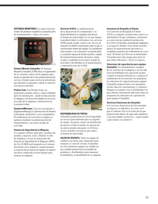 SISTEMAS MONITORES. La supervisión del
estado del producto simplifica la planificación
de mantenimiento y reduce los costos.
Sistema Monitor Caterpillar. El Sistema
Monitor Caterpillar (CMS) hace el seguimiento
de los sistemas críticos de la máquina para
alertar al operador de la necesidad potencial de
servicio. Existen cuatro niveles de advertencia
que permiten al operador evaluar la situación
con mayor exactitud.
Product Link. Con Product Link, los
propietarios pueden reunir y seguir múltiples
tipos de información – desde la ubicación de
la máquina y las horas del medidor de servicio,
al estado de la máquina e información de
la productividad.
EquipmentManager. Con una suscripción a
EquipmentManager la información de Product
Link puede transmitirse a una computadora.
El rendimiento de inversión en equipos se
optimiza mediante la administración del
mantenimiento y un mayor tiempo de
actividad.
Sistema de Seguridad de la Máquina.
Los equipos robados equivalen a producción
perdida y mayores costos. Elimine el robo
de máquinas y el uso no autorizado del
Sistema de Seguridad de la Máquina (MSS)
de Cat. El MSS está integrado en el sistema
electrónico de la máquina y puede proteger
la mayoría de las marcas de equipos al requerir
una llave codificada exclusivamente para
arrancar la máquina.
Servicios S•O•S. La administración
de la duración de los componentes y la
disponibilidad de la máquina disminuye
el tiempo de inactividad a la vez que mejora
la productividad y la eficiencia. Los servicios
S•O•S puede ayudar a hacer esto. Se usa un
muestreo de fluidos normal para saber lo que se
está haciendo dentro del equipo. Los problemas
relacionados con el desgaste son predecibles
y se pueden reparar de forma sencilla y rápida.
El mantenimiento puede efectuarse según
su plan, resultando en un mayor tiempo de
actividad y flexibilidad en el mantenimiento
y reparación antes de la falla.
DISPONIBILIDAD DE PIEZAS.
Caterpillar proporciona un nivel inigualable
de servicio personalizado para su cargador
de ruedas. Al poseer centros de distribución
de piezas en todo el mundo, la mayoría de
las piezas pueden entregarse en 24 horas.
Acceso sencillo a las piezas que reduce
el tiempo de inactividad.
VALOR DE REVENTA. Tener un equipo de
calidad es un factor muy importante para
mantener el valor de reventa. Caterpillar
no sólo suministra equipos de calidad sin
que también proporciona un respaldo de
productos y distribuidores para mantener
la fiabilidad y la durabilidad de su máquina.
Convenios de Respaldo al Cliente.
Un Convenio de Respaldo al Cliente
(CSA) es cualquier acuerdo entre usted y su
distribuidor Cat que contribuya a disminuir
su costo total por unidad de producción.
Los CSA son flexibles, permitiendo adaptarlos
a su negocio. Pueden variar desde sencillos
juegos de mantenimiento preventivo a
complejas garantías de rendimiento de costo
total. Al firmar un CSA con su distribuidor
Cat podrá tener más tiempo para hacer lo
que mejor sabe hacer – llevar su negocio.
Soluciones de capacitación para equipos
Caterpillar. Un entendimiento completo
de los sistemas de la máquina y un elevado
nivel de habilidad en la operación ayudan
a lograr la máxima eficiencia y a mejorar el
rendimiento de la inversión. los programas
de soluciones de capacitación para equipos
Caterpillar proporcionan a los operadores
niveles altos de conocimientos y confianza.
Póngase en contacto con su distribuidor Cat
para obtener información adicional sobre los
programas de soluciones de capacitación
para equipos Caterpillar.
Servicios financieros de Caterpillar.
Los servicios financieros de Cat entienden
su negocio, su industria y los retos a los
que se enfrenta. Ésa es la razón por la que
proporcionan planes de pago para adaptarse
a sus necesidades exclusivas – y para ayudar
a que alcance sus objetivos.
15
 