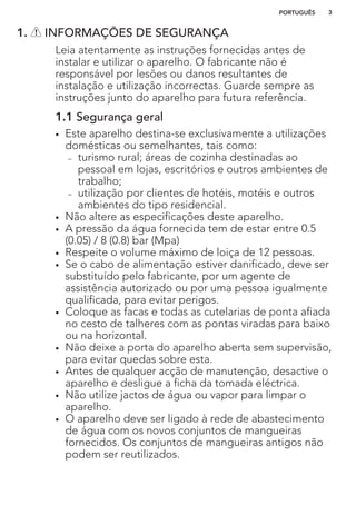 1. INFORMAÇÕES DE SEGURANÇA
Leia atentamente as instruções fornecidas antes de
instalar e utilizar o aparelho. O fabricante não é
responsável por lesões ou danos resultantes de
instalação e utilização incorrectas. Guarde sempre as
instruções junto do aparelho para futura referência.
1.1 Segurança geral
• Este aparelho destina-se exclusivamente a utilizações
domésticas ou semelhantes, tais como:
– turismo rural; áreas de cozinha destinadas ao
pessoal em lojas, escritórios e outros ambientes de
trabalho;
– utilização por clientes de hotéis, motéis e outros
ambientes do tipo residencial.
• Não altere as especificações deste aparelho.
• A pressão da água fornecida tem de estar entre 0.5
(0.05) / 8 (0.8) bar (Mpa)
• Respeite o volume máximo de loiça de 12 pessoas.
• Se o cabo de alimentação estiver danificado, deve ser
substituído pelo fabricante, por um agente de
assistência autorizado ou por uma pessoa igualmente
qualificada, para evitar perigos.
• Coloque as facas e todas as cutelarias de ponta afiada
no cesto de talheres com as pontas viradas para baixo
ou na horizontal.
• Não deixe a porta do aparelho aberta sem supervisão,
para evitar quedas sobre esta.
• Antes de qualquer acção de manutenção, desactive o
aparelho e desligue a ficha da tomada eléctrica.
• Não utilize jactos de água ou vapor para limpar o
aparelho.
• O aparelho deve ser ligado à rede de abastecimento
de água com os novos conjuntos de mangueiras
fornecidos. Os conjuntos de mangueiras antigos não
podem ser reutilizados.
PORTUGUÊS 3
 