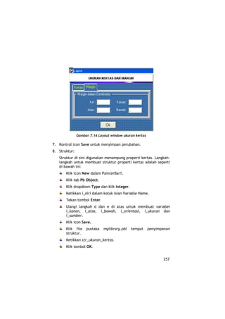 Gambar 7.16 Layout window ukuran kertas

7. Kontrol icon Save untuk menyimpan perubahan.
8. Struktur:
   Struktur di sini digunakan menampung properti kertas. Langkah-
   langkah untuk membuat struktur properti kertas adalah seperti
   di bawah ini:
       Klik icon New dalam PainterBar1.
       Klik tab Pb Object.
       Klik dropdown Type dan klik integer.
       Ketikkan i_kiri dalam kotak isian Variable Name.
       Tekan tombol Enter.
       Ulangi langkah d dan e di atas untuk membuat variabel
       i_kanan, i_atas, i_bawah, i_orientasi, i_ukuran dan
       i_sumber.
       Klik icon Save.
       Klik file    pustaka   mylibrary.pbl   tempat     penyimpanan
       struktur.
       Ketikkan str_ukuran_kertas.
       Klik tombol OK.


                                                                257
 