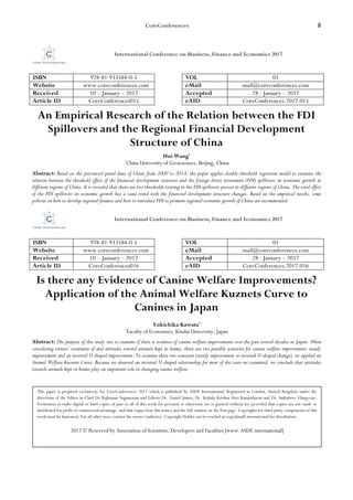 CoreConferences 8
International Conference on Business, Finance and Economics 2017
ISBN 978-81-933584-0-5 VOL 01
Website www.coreconferences.com eMail mail@coreconferences.com
Received 10 – January – 2017 Accepted 28 - January – 2017
Article ID CoreConferences015 eAID CoreConferences.2017.015
An Empirical Research of the Relation between the FDI
Spillovers and the Regional Financial Development
Structure of China
Hui Wang1
1
China University of Geosciences, Beijing, China
Abstract: Based on the provincial panel data of China from 2000 to 2014, the paper applies double-threshold regression model to examine the
relation between the threshold effect of the financial development structure and the foreign direct investment (FDI) spillovers on economic growth in
different regions of China. It is revealed that there are two thresholds existing in the FDI spillovers process in different regions of China. The total effect
of the FDI spillovers on economic growth has a same trend with the financial development structure changes. Based on the empirical results, some
policies on how to develop regional finance and how to introduce FDI to promote regional economic growth of China are recommended.
International Conference on Business, Finance and Economics 2017
ISBN 978-81-933584-0-5 VOL 01
Website www.coreconferences.com eMail mail@coreconferences.com
Received 10 – January – 2017 Accepted 28 - January – 2017
Article ID CoreConferences016 eAID CoreConferences.2017.016
Is there any Evidence of Canine Welfare Improvements?
Application of the Animal Welfare Kuznets Curve to
Canines in Japan
Yukichika Kawata1
1
Faculty of Economics, Kindai University, Japan
Abstract: The purpose of this study was to examine if there is evidence of canine welfare improvements over the past several decades in Japan. When
considering owners’ treatment of and attitudes toward animals kept in homes, there are two possible scenarios for canine welfare improvement: steady
improvement and an inverted U-shaped improvement. To examine these two scenarios (steady improvement or inverted U-shaped change), we applied an
Animal Welfare Kuznets Curve. Because we observed an inverted U-shaped relationship for most of the cases we examined, we conclude that attitudes
towards animals kept in homes play an important role in changing canine welfare.
This paper is prepared exclusively for CoreConferences 2017 which is published by ASDF International, Registered in London, United Kingdom under the
directions of the Editor-in-Chief Dr Rajkumar Sugumaran and Editors Dr. Daniel James, Dr. Kokula Krishna Hari Kunasekaran and Dr. Saikishore Elangovan.
Permission to make digital or hard copies of part or all of this work for personal or classroom use is granted without fee provided that copies are not made or
distributed for profit or commercial advantage, and that copies bear this notice and the full citation on the first page. Copyrights for third-party components of this
work must be honoured. For all other uses, contact the owner/author(s). Copyright Holder can be reached at copy@asdf.international for distribution.
2017 © Reserved by Association of Scientists, Developers and Faculties [www.ASDF.international]
 