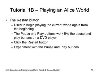Tutorial 1B – Playing an Alice World
•  The Restart button
–  Used to begin playing the current world again from
the beginning
–  The Pause and Play buttons work like the pause and
play buttons on a DVD player
–  Click the Restart button
–  Experiment with the Pause and Play buttons
An Introduction to Programming Using Alice 2.2, Second Edition 19
 