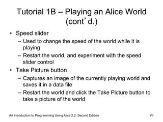 Tutorial 1B – Playing an Alice World
(cont’d.)
•  Speed slider
–  Used to change the speed of the world while it is
playing
–  Restart the world, and experiment with the speed
slider control
•  Take Picture button
–  Captures an image of the currently playing world and
saves it in a data file
–  Restart the world and click the Take Picture button to
take a picture of the world
An Introduction to Programming Using Alice 2.2, Second Edition 20
 