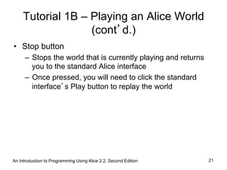 Tutorial 1B – Playing an Alice World
(cont’d.)
•  Stop button
–  Stops the world that is currently playing and returns
you to the standard Alice interface
–  Once pressed, you will need to click the standard
interface’s Play button to replay the world
An Introduction to Programming Using Alice 2.2, Second Edition 21
 