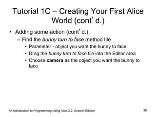 Tutorial 1C – Creating Your First Alice
World (cont’d.)
•  Adding some action (cont’d.)
–  Find the bunny turn to face method tile
•  Parameter - object you want the bunny to face
•  Drag the bunny turn to face tile into the Editor area
•  Choose camera as the object you want the bunny to
face
An Introduction to Programming Using Alice 2.2, Second Edition 38
 