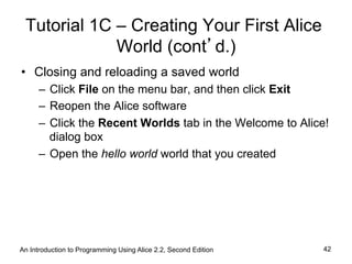 Tutorial 1C – Creating Your First Alice
World (cont’d.)
•  Closing and reloading a saved world
–  Click File on the menu bar, and then click Exit
–  Reopen the Alice software
–  Click the Recent Worlds tab in the Welcome to Alice!
dialog box
–  Open the hello world world that you created
An Introduction to Programming Using Alice 2.2, Second Edition 42
 