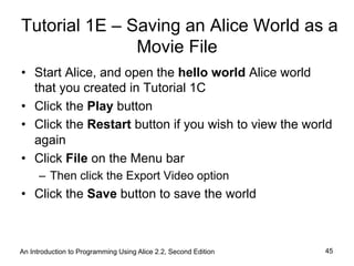An Introduction to Programming Using Alice 2.2, Second Edition 45
Tutorial 1E – Saving an Alice World as a
Movie File
•  Start Alice, and open the hello world Alice world
that you created in Tutorial 1C
•  Click the Play button
•  Click the Restart button if you wish to view the world
again
•  Click File on the Menu bar
–  Then click the Export Video option
•  Click the Save button to save the world
 