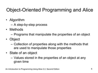 An Introduction to Programming Using Alice 2.2, Second Edition 6
Object-Oriented Programming and Alice
•  Algorithm
–  A step-by-step process
•  Methods
–  Programs that manipulate the properties of an object
•  Object
–  Collection of properties along with the methods that
are used to manipulate those properties
•  State of an object
–  Values stored in the properties of an object at any
given time
 