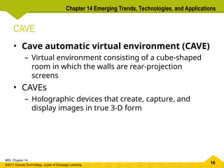 16
MIS, Chapter 14
©2011 Course Technology, a part of Cengage Learning
Chapter 14 Emerging Trends, Technologies, and Applications
CAVE
• Cave automatic virtual environment (CAVE)
– Virtual environment consisting of a cube-shaped
room in which the walls are rear-projection
screens
• CAVEs
– Holographic devices that create, capture, and
display images in true 3-D form
 