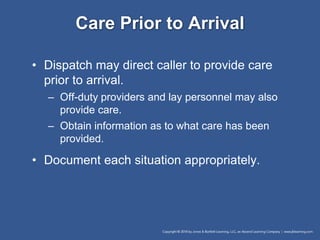 Care Prior to Arrival
• Dispatch may direct caller to provide care
prior to arrival.
– Off-duty providers and lay personnel may also
provide care.
– Obtain information as to what care has been
provided.
• Document each situation appropriately.
 