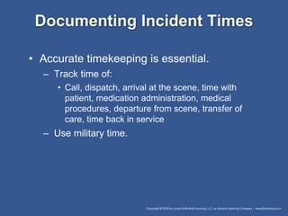 Documenting Incident Times
• Accurate timekeeping is essential.
– Track time of:
• Call, dispatch, arrival at the scene, time with
patient, medication administration, medical
procedures, departure from scene, transfer of
care, time back in service
– Use military time.
 