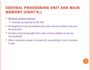 CENTRAL PROCESSING UNIT AND MAIN
MEMORY (CONT’D.)
 Random access memory
 Directly connected to the CPU
 All programs must be loaded into main memory before they can
be executed
 All data must be brought into main memory before it can be
manipulated
 When computer power is turned off, everything in main memory
is lost
12
C++ Programming: From Problem Analysis to Program Design, Seventh Edition
 
