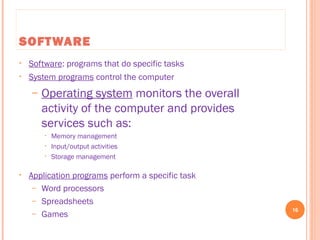 SOFTWARE
• Software: programs that do specific tasks
• System programs control the computer
– Operating system monitors the overall
activity of the computer and provides
services such as:
• Memory management
• Input/output activities
• Storage management
• Application programs perform a specific task
– Word processors
– Spreadsheets
– Games
16
C++ Programming: From Problem Analysis to Program Design, Seventh Edition
 