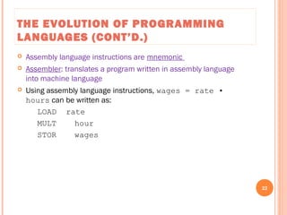 THE EVOLUTION OF PROGRAMMING
LANGUAGES (CONT’D.)
 Assembly language instructions are mnemonic
 Assembler: translates a program written in assembly language
into machine language
 Using assembly language instructions, wages = rate •
hours can be written as:
LOAD rate
MULT hour
STOR wages
22
C++ Programming: From Problem Analysis to Program Design, Seventh Edition
 