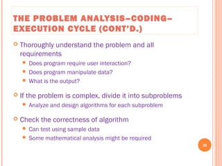 THE PROBLEM ANALYSIS–CODING–
EXECUTION CYCLE (CONT’D.)
 Thoroughly understand the problem and all
requirements
 Does program require user interaction?
 Does program manipulate data?
 What is the output?
 If the problem is complex, divide it into subproblems
 Analyze and design algorithms for each subproblem
 Check the correctness of algorithm
 Can test using sample data
 Some mathematical analysis might be required
30
C++ Programming: From Problem Analysis to Program Design, Seventh Edition
 