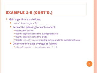 EXAMPLE 1-5 (CONT’D.)
 Main algorithm is as follows:
 totalAverage = 0;
 Repeat the following for each student:
 Get student’s name
 Use the algorithm to find the average test score
 Use the algorithm to find the grade
 Update totalAverage by adding current student’s average test score
 Determine the class average as follows:
 classAverage = totalAverage / 10
39
C++ Programming: From Problem Analysis to Program Design, Seventh Edition
 
