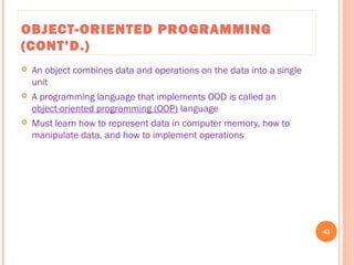 OBJECT-ORIENTED PROGRAMMING
(CONT’D.)
 An object combines data and operations on the data into a single
unit
 A programming language that implements OOD is called an
object-oriented programming (OOP) language
 Must learn how to represent data in computer memory, how to
manipulate data, and how to implement operations
43
C++ Programming: From Problem Analysis to Program Design, Seventh Edition
 