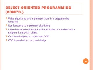 OBJECT-ORIENTED PROGRAMMING
(CONT’D.)
 Write algorithms and implement them in a programming
language
 Use functions to implement algorithms
 Learn how to combine data and operations on the data into a
single unit called an object
 C++ was designed to implement OOD
 OOD is used with structured design
44
C++ Programming: From Problem Analysis to Program Design, Seventh Edition
 