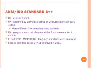 ANSI/ISO STANDARD C++
 C++ evolved from C
 C++ designed by Bjarne Stroustrup at Bell Laboratories in early
1980s
 Many different C++ compilers were available
 C++ programs were not always portable from one compiler to
another
 In mid-1998, ANSI/ISO C++ language standards were approved
 Second standard called C++11 approved in 2011
45
C++ Programming: From Problem Analysis to Program Design, Seventh Edition
 