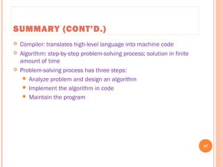 SUMMARY (CONT’D.)
 Compiler: translates high-level language into machine code
 Algorithm: step-by-step problem-solving process; solution in finite
amount of time
 Problem-solving process has three steps:
 Analyze problem and design an algorithm
 Implement the algorithm in code
 Maintain the program
47
C++ Programming: From Problem Analysis to Program Design, Seventh Edition
 