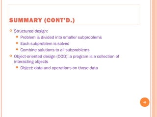 SUMMARY (CONT’D.)
 Structured design:
 Problem is divided into smaller subproblems
 Each subproblem is solved
 Combine solutions to all subproblems
 Object-oriented design (OOD): a program is a collection of
interacting objects
 Object: data and operations on those data
48
C++ Programming: From Problem Analysis to Program Design, Seventh Edition
 