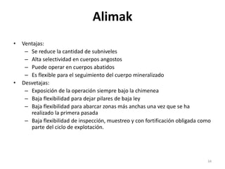 Alimak
• Ventajas:
– Se reduce la cantidad de subniveles
– Alta selectividad en cuerpos angostos
– Puede operar en cuerpos abatidos
– Es flexible para el seguimiento del cuerpo mineralizado
• Desvetajas:
– Exposición de la operación siempre bajo la chimenea
– Baja flexibilidad para dejar pilares de baja ley
– Baja flexibilidad para abarcar zonas más anchas una vez que se ha
realizado la primera pasada
– Baja flexibilidad de inspección, muestreo y con fortificación obligada como
parte del ciclo de explotación.
34
 